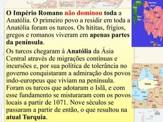 O Império Romano não dominou toda a
Anatólia. O primeiro povo a residir em toda a
Anatólia foram os turcos. Os hititas, frígios,
gregos e romanos viveram em apenas partes
da península.
Os turcos chegaram à Anatólia da Ásia
Central através de migrações contínuas e
incursões e, por sua política de tolerância no
governo conquistaram a admiração dos povos
indo-europeus que viviam na península.
Foram os turcos que adotaram o Islã, e com
esse fundamento se misturaram com os povos
locais a partir de 1071. Nove séculos se
passaram a partir de então, o que resultou na
atual Turquia. 55
 