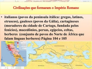 Civilizações que formaram o Império Romano
• italianos (povos da península itálica: gregos, latinos,
etruscos), gauleses (povos da Gália), cartagineses
(moradores da cidade de Cartago, fundada pelos
fenícios), macedônios, persas, egípcios, celtas,
berberes (conjunto de povos do Norte de África que
falam línguas berberes) Página 104 e 105
58
 