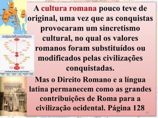A cultura romana pouco teve de
original, uma vez que as conquistas
provocaram um sincretismo
cultural, no qual os valores
romanos foram substituídos ou
modificados pelas civilizações
conquistadas.
Mas o Direito Romano e a língua
latina permanecem como as grandes
contribuições de Roma para a
civilização ocidental. Página 12859
 