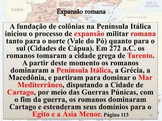 Expansão romana
A fundação de colônias na Península Itálica
iniciou o processo de expansão militar romana
tanto para o norte (Vale do Pó) quanto para o
sul (Cidades de Cápua). Em 272 a.C. os
romanos tomaram a cidade grega de Tarento.
A partir deste momento os romanos
dominaram a Península Itálica, a Grécia, a
Macedônia, e partiram para dominar o Mar
Mediterrâneo, disputando a Cidade de
Cartago, por meio das Guerras Púnicas, com
o fim da guerra, os romanos dominaram
Cartago e estenderam seus domínios para o
Egito e a Ásia Menor. Página 113 60
 