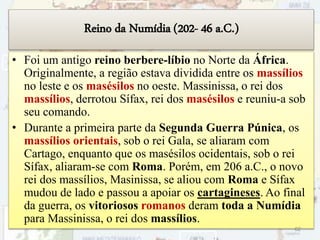 Reino da Numídia (202- 46 a.C.)
• Foi um antigo reino berbere-líbio no Norte da África.
Originalmente, a região estava dividida entre os massílios
no leste e os masésilos no oeste. Massinissa, o rei dos
massílios, derrotou Sífax, rei dos masésilos e reuniu-a sob
seu comando.
• Durante a primeira parte da Segunda Guerra Púnica, os
massílios orientais, sob o rei Gala, se aliaram com
Cartago, enquanto que os masésilos ocidentais, sob o rei
Sífax, aliaram-se com Roma. Porém, em 206 a.C., o novo
rei dos massílios, Masinissa, se aliou com Roma e Sífax
mudou de lado e passou a apoiar os cartagineses. Ao final
da guerra, os vitoriosos romanos deram toda a Numídia
para Massinissa, o rei dos massílios.
62
 