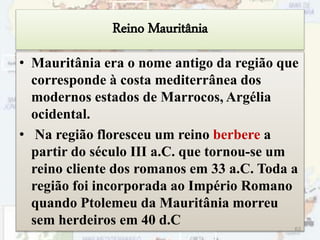 Reino Mauritânia
• Mauritânia era o nome antigo da região que
corresponde à costa mediterrânea dos
modernos estados de Marrocos, Argélia
ocidental.
• Na região floresceu um reino berbere a
partir do século III a.C. que tornou-se um
reino cliente dos romanos em 33 a.C. Toda a
região foi incorporada ao Império Romano
quando Ptolemeu da Mauritânia morreu
sem herdeiros em 40 d.C 63
 
