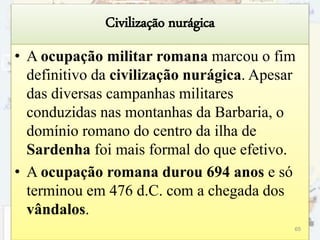 Civilização nurágica
• A ocupação militar romana marcou o fim
definitivo da civilização nurágica. Apesar
das diversas campanhas militares
conduzidas nas montanhas da Barbaria, o
domínio romano do centro da ilha de
Sardenha foi mais formal do que efetivo.
• A ocupação romana durou 694 anos e só
terminou em 476 d.C. com a chegada dos
vândalos.
65
 