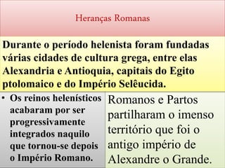 Heranças Romanas
• Os reinos helenísticos
acabaram por ser
progressivamente
integrados naquilo
que tornou-se depois
o Império Romano. 67
Romanos e Partos
partilharam o imenso
território que foi o
antigo império de
Alexandre o Grande.
Durante o período helenista foram fundadas
várias cidades de cultura grega, entre elas
Alexandria e Antioquia, capitais do Egito
ptolomaico e do Império Selêucida.
 