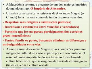 • A Macedônia se tornou o centro de um dos maiores impérios
do mundo antigo: O Império de Alexandre.
• Uma das principais características de Alexandre Magno (o
Grande) foi a maneira como ele tratou os povos vencidos:
- Respeitou suas religiões e instituições políticas;
- Incentivou o casamento entre vencidos e vencedores;
- Permitiu que jovens persas participassem dos exércitos
greco-macedônicos;
- Tentou fundir os povos, buscando eliminar as diferenças e
as desigualdades entre eles.
• Agindo assim, Alexandre Magno criava condições para uma
integração cultural no vasto império por ele conquistado. O
resultado mais importante do seu trabalho foi a chamada
cultura helenística, que se originou da fusão da cultura grega
(helênica) com a cultura oriental. 68
 