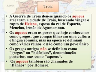 Troia
• A Guerra de Troia deu-se quando os aqueus
atacaram a cidade de Troia, buscando vingar o
rapto de Helena, esposa do rei de Esparta,
Menelau, irmão de Agamemnon.
• Os aqueus eram os povos que hoje conhecemos
como gregos, que compartilhavam uma cultura
e língua comuns, mas na época se definiam
como vários reinos, e não como um povo único.
• Os gregos antigos não se definiam como
"gregos" ou "helênicos", denominação
posterior, mas como "aqueus“.
• Os aqueus também são chamados de
"Dânaos" por Homero.
69
 