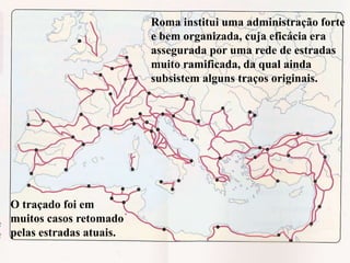 73
Roma institui uma administração forte
e bem organizada, cuja eficácia era
assegurada por uma rede de estradas
muito ramificada, da qual ainda
subsistem alguns traços originais.
O traçado foi em
muitos casos retomado
pelas estradas atuais.
 