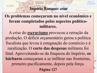 Império Romano: crise
Os problemas começaram no nível econômico e
foram completados pelos aspectos político-
militares.
A crise do escravismo provocou a retração da
produção. O déficit orçamentário gerou a política
fiscalista que levou à estagnação do comércio e à
ruralização. O corte das despesas militares foi
fatal. Aproveitando-se da fraqueza do Império, os
bárbaros começaram a se infiltrar nas fronteiras,
primeiro pacificamente, depois pela força.
Página 127 74
 