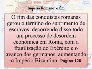 Império Romano: o fim
O fim das conquistas romanas
gerou o término do suprimento de
escravos, decorrendo disso todo
um processo de desordem
econômica em Roma, com a
fragilização do Exército e o
avanço dos germanos, aumentando
o Império Bizantino. Página 128
75
 
