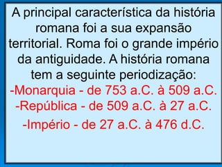 A principal característica da história
romana foi a sua expansão
territorial. Roma foi o grande império
da antiguidade. A história romana
tem a seguinte periodização:
-Monarquia - de 753 a.C. à 509 a.C.
-República - de 509 a.C. à 27 a.C.
-Império - de 27 a.C. à 476 d.C.
 