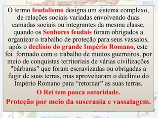 O termo feudalismo designa um sistema complexo,
de relações sociais variadas envolvendo duas
camadas sociais ou integrantes da mesma classe,
quando os Senhores feudais foram obrigados a
organizar o trabalho de proteção para seus vassalos,
após o declínio do grande Império Romano, este
foi formado com o trabalho de muitos guerreiros, por
meio de conquistas territoriais de várias civilizações
"bárbaras" que foram escravizadas ou obrigadas a
fugir de suas terras, mas aproveitaram o declínio do
Império Romano para “retornar” as suas terras.
O Rei tem pouca autoridade.
Proteção por meio da suserania e vassalagem.
82
 
