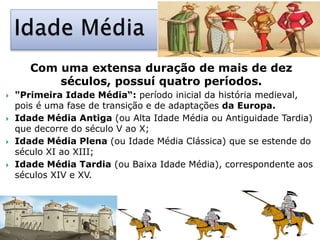 Com uma extensa duração de mais de dez
séculos, possuí quatro períodos.
 "Primeira Idade Média“: período inicial da história medieval,
pois é uma fase de transição e de adaptações da Europa.
 Idade Média Antiga (ou Alta Idade Média ou Antiguidade Tardia)
que decorre do século V ao X;
 Idade Média Plena (ou Idade Média Clássica) que se estende do
século XI ao XIII;
 Idade Média Tardia (ou Baixa Idade Média), correspondente aos
séculos XIV e XV.
 