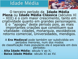 O terceiro período da Idade Média
Plena ou Idade Média Clássica (séculos XI
– XIII) é o com maior crescimento, tanto em
criatividade quanto em grandes personagens.
É o “apogeu” deste período pois, as mais
importantes criações que constituem sua
vitalidade: cidades, monarquia, escolásticos
retorno comercial, Universidades, mendigos.
A Era Medieval pode também ser subdividida em
períodos menores, num dos modos
de classificação mais populares ela é separada em dois
períodos:
 Alta Idade Média: século V ao X;
 Baixa Idade Média: século XI ao XV.
 