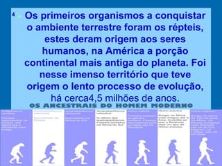  Os primeiros organismos a conquistar
o ambiente terrestre foram os répteis,
estes deram origem aos seres
humanos, na América a porção
continental mais antiga do planeta. Foi
nesse imenso território que teve
origem o lento processo de evolução,
há cerca4,5 milhões de anos.
4
 