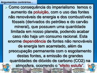  Como consequência do imperialismo temos o
aumento da poluição, com o uso das fontes
não renováveis de energia e dos combustíveis
fósseis (derivados do petróleo e do carvão
mineral), que possuem uma quantidade
limitada em nosso planeta, podendo acabar
caso não haja um consumo racional. Esta
enorme dependência de fontes não renováveis
de energia tem acarretado, além da
preocupação permanente com o esgotamento
destas fontes, a emissão de grandes
quantidades de dióxido de carbono (CO2) na
atmosfera, ocorrendo o “efeito estufa”.
Argumentos contrários...
 