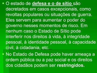  O estado de defesa e o de sítio são
decretados em casos excepcionais, como
revoltas populares ou situações de guerra.
Eles servem para aumentar o poder do
governo nesses momentos de risco. Em
nenhum caso o Estado de Sítio pode
interferir nos direitos à vida, à integridade
pessoal, à identidade pessoal, à capacidade
civil, à cidadania, etc.
 No Estado de Defesa pode haver ameaça a
ordem pública ou a paz social e os direitos
dos cidadãos podem ser restringidos.
 