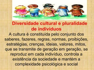 Diversidade cultural e pluralidade
de indivíduos
A cultura é constituída pelo conjunto dos
saberes, fazeres, regras, normas, proibições,
estratégias, crenças, ideias, valores, mitos,
que se transmite de geração em geração, se
reproduz em cada indivíduo, controla a
existência da sociedade e mantém a
complexidade psicológica e social
 