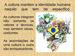A cultura mantém a identidade humana
naquilo que tem de específico.
As culturas integram
não somente os
valores e técnicas,
mas também ideias,
costumes.
As assimilações de
uma cultura a outra
são enriquecedoras.
 