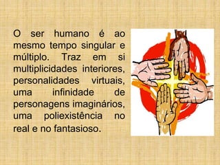 O ser humano é ao
mesmo tempo singular e
múltiplo. Traz em si
multiplicidades interiores,
personalidades virtuais,
uma infinidade de
personagens imaginários,
uma poliexistência no
real e no fantasioso.
 