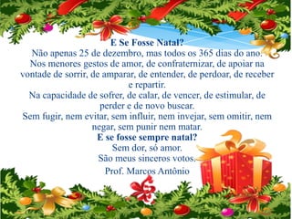 E Se Fosse Natal?
Não apenas 25 de dezembro, mas todos os 365 dias do ano.
Nos menores gestos de amor, de confraternizar, de apoiar na
vontade de sorrir, de amparar, de entender, de perdoar, de receber
e repartir.
Na capacidade de sofrer, de calar, de vencer, de estimular, de
perder e de novo buscar.
Sem fugir, nem evitar, sem influir, nem invejar, sem omitir, nem
negar, sem punir nem matar.
E se fosse sempre natal?
Sem dor, só amor.
São meus sinceros votos.
Prof. Marcos Antônio

 