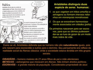 Aristóteles distinguia duas
espécie de seres humanos:
1. os que vegetam em tribos amorfas e
selvagens ou formam imensos reba-
nhos em monarquias monstruosas
2. Os que se encontram harmoniosa-
mente associados em cidades (polis).
Os primeiros nasceram para ser escra-
vos, para que os últimos pudessem
dar-se ao luxo de gozar de um modo
mais nobre de vida.
Como se vê, Aristóteles defendia que os homens não são naturalmente iguais, pois
uns nascem para escravidão e outros para o domínio. Seu pensamento era reflexo da
realidade social da Atenas clássica: onde a sociedade estava dividida em três grupos
sociais:
CIDADÃOS – homens maiores de 21 anos filhos de pai e mãe atenienses.
METECOS – estrangeiros que moravam em Atenas. Não tinham direitos políticos.
ESCRAVOS – a grande maioria da população. Considerados propriedade de seus
 