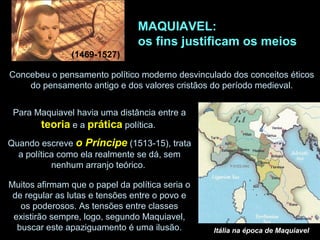MAQUIAVEL:
os fins justificam os meios
(1469-1527)
Concebeu o pensamento político moderno desvinculado dos conceitos éticos
do pensamento antigo e dos valores cristãos do período medieval.
Para Maquiavel havia uma distância entre a
teoria e a prática política.
Quando escreve o Príncipe (1513-15), trata
a política como ela realmente se dá, sem
nenhum arranjo teórico.
Muitos afirmam que o papel da política seria o
de regular as lutas e tensões entre o povo e
os poderosos. As tensões entre classes
existirão sempre, logo, segundo Maquiavel,
buscar este apaziguamento é uma ilusão. Itália na época de Maquiavel
 