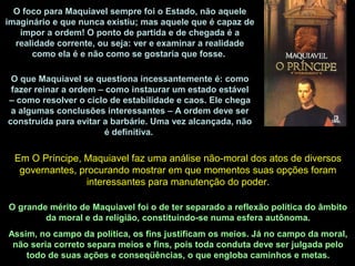 O que Maquiavel se questiona incessantemente é: como
fazer reinar a ordem – como instaurar um estado estável
– como resolver o ciclo de estabilidade e caos. Ele chega
a algumas conclusões interessantes – A ordem deve ser
construída para evitar a barbárie. Uma vez alcançada, não
é definitiva.
O foco para Maquiavel sempre foi o Estado, não aquele
imaginário e que nunca existiu; mas aquele que é capaz de
impor a ordem! O ponto de partida e de chegada é a
realidade corrente, ou seja: ver e examinar a realidade
como ela é e não como se gostaria que fosse.
Em O Príncipe, Maquiavel faz uma análise não-moral dos atos de diversos
governantes, procurando mostrar em que momentos suas opções foram
interessantes para manutenção do poder.
O grande mérito de Maquiavel foi o de ter separado a reflexão política do âmbito
da moral e da religião, constituindo-se numa esfera autônoma.
Assim, no campo da política, os fins justificam os meios. Já no campo da moral,
não seria correto separa meios e fins, pois toda conduta deve ser julgada pelo
todo de suas ações e conseqüências, o que engloba caminhos e metas.
 