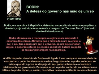 BODIN:
A defesa do governo nas mão de um só
(1530-1596)
Bodin, em sua obra A República, defendeu o conceito de soberano perpétuo e
absoluto, cuja autoridade representa a imagem de “Deus na Terra” (teoria do
direito divino dos reis).
Bodin afirmava ser a monarquia o regime mais adequado à
natureza das coisas. Afirmava que a família tem um só chefe, o
pai; o céu tem apenas um sol; o universo, só um Deus criador.
Assim, a soberania (força de coesão social) do Estado só podia
se realizar plenamente na monarquia.
A idéia de poder absoluto de Bodin está ligada à sua crença na necessidade de
concentrar o poder totalmente nas mãos do governante; o poder soberano só
existe quando o povo se despoja do seu poder soberano e o transfere
inteiramente ao governante. Para esse autor, o poder conferido ao soberano é o
reflexo do poder divino, e, assim, os súditos devem obediência ao seu soberano.
 
