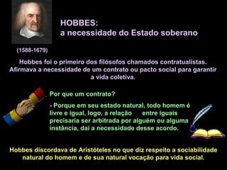 HOBBES:
a necessidade do Estado soberano
(1588-1679)
Hobbes foi o primeiro dos filósofos chamados contratualistas.
Afirmava a necessidade de um contrato ou pacto social para garantir
a vida coletiva.
Por que um contrato?
- Porque em seu estado natural, todo homem é
livre e igual, logo, a relação entre iguais
precisaria ser arbitrada por alguém ou alguma
instância, daí a necessidade desse acordo.
Hobbes discordava de Aristóteles no que diz respeito a sociabilidade
natural do homem e de sua natural vocação para vida social.
 