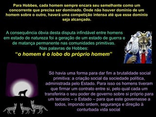 A consequência óbvia desta disputa infindável entre homens
em estado de natureza foi a geração de um estado de guerra e
de matança permanente nas comunidades primitivas.
Nas palavras de Hobbes:
“o homem é o lobo do próprio homem”
Só havia uma forma para dar fim a brutalidade social
primitiva: a criação social da sociedade política,
administrada pelo Estado. Para isso os homens tiveram
que firmar um contrato entre si, pelo qual cada um
transferiria o seu poder de governo sobre si próprio para
um terceiro – o Estado – para que este governasse a
todos, impondo ordem, segurança e direção à
conturbada vida social
Para Hobbes, cada homem sempre encara seu semelhante como um
concorrente que precisa ser dominado. Onde não houver domínio de um
homem sobre o outro, haverá uma competição intensa até que esse domínio
seja alcançado.
 