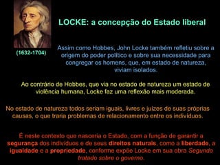 LOCKE: a concepção do Estado liberal
(1632-1704)
Assim como Hobbes, John Locke também refletiu sobre a
origem do poder político e sobre sua necessidade para
congregar os homens, que, em estado de natureza,
viviam isolados.
Ao contrário de Hobbes, que via no estado de natureza um estado de
violência humana, Locke faz uma reflexão mais moderada.
No estado de natureza todos seriam iguais, livres e juízes de suas próprias
causas, o que traria problemas de relacionamento entre os indivíduos.
É neste contexto que nasceria o Estado, com a função de garantir a
segurança dos indivíduos e de seus direitos naturais, como a liberdade, a
igualdade e a propriedade, conforme expõe Locke em sua obra Segundo
tratado sobre o governo.
 