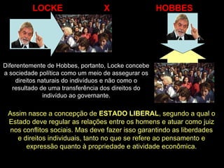 Diferentemente de Hobbes, portanto, Locke concebe
a sociedade política como um meio de assegurar os
direitos naturais do indivíduos e não como o
resultado de uma transferência dos direitos do
indivíduo ao governante.
LOCKE X HOBBES
Assim nasce a concepção de ESTADO LIBERAL, segundo a qual o
Estado deve regular as relações entre os homens e atuar como juiz
nos conflitos sociais. Mas deve fazer isso garantindo as liberdades
e direitos individuais, tanto no que se refere ao pensamento e
expressão quanto à propriedade e atividade econômica.
 