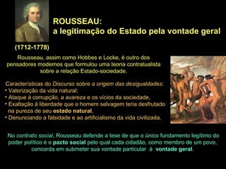 ROUSSEAU:
a legitimação do Estado pela vontade geral
(1712-1778)
Rousseau, assim como Hobbes e Locke, é outro dos
pensadores modernos que formulou uma teoria contratualista
sobre a relação Estado-sociedade.
Características do Discurso sobre a origem das desigualdades:
• Valorização da vida natural;
• Ataque à corrupção, a avareza e os vícios da sociedade,
• Exaltação à liberdade que o homem selvagem teria desfrutado
na pureza de seu estado natural,
• Denunciando a falsidade e ao artificialismo da vida civilizada.
No contrato social, Rousseau defende a tese de que o único fundamento legítimo do
poder político é o pacto social pelo qual cada cidadão, como membro de um povo,
concorda em submeter sua vontade particular à vontade geral.
 