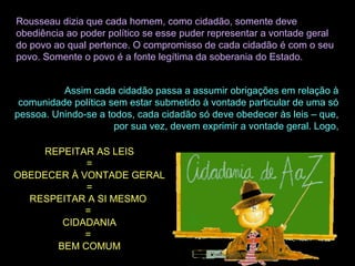 Rousseau dizia que cada homem, como cidadão, somente deve
obediência ao poder político se esse puder representar a vontade geral
do povo ao qual pertence. O compromisso de cada cidadão é com o seu
povo. Somente o povo é a fonte legítima da soberania do Estado.
Assim cada cidadão passa a assumir obrigações em relação à
comunidade política sem estar submetido à vontade particular de uma só
pessoa. Unindo-se a todos, cada cidadão só deve obedecer às leis – que,
por sua vez, devem exprimir a vontade geral. Logo,
REPEITAR AS LEIS
=
OBEDECER À VONTADE GERAL
=
RESPEITAR A SI MESMO
=
CIDADANIA
=
BEM COMUM
 