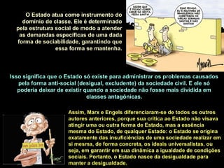 Isso significa que o Estado só existe para administrar os problemas causados
pela forma anti-social (desigual, excludente) da sociedade civil. E ele só
poderia deixar de existir quando a sociedade não fosse mais dividida em
classes antagônicas.
O Estado atua como instrumento do
domínio de classe. Ele é determinado
pela estrutura social de modo a atender
as demandas específicas de uma dada
forma de sociabilidade, garantindo que
essa forma se mantenha.
Assim, Marx e Engels diferenciaram-se de todos os outros
autores anteriores, porque sua crítica ao Estado não visava
atingir uma ou outra forma de Estado, mas a essência
mesma do Estado, de qualquer Estado: o Estado se origina
exatamente das insuficiências de uma sociedade realizar em
si mesma, de forma concreta, os ideais universalistas, ou
seja, em garantir em sua dinâmica a igualdade de condições
sociais. Portanto, o Estado nasce da desigualdade para
manter a desigualdade.
 