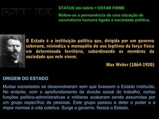 STATUS (do latim) = ESTAR FIRME
Refere-se a permanência de uma situação de
convivência humana ligada à sociedade política.
O Estado é a instituição política que, dirigida por um governo
soberano, reivindica o monopólio do uso legítimo da força física
em determinado território, subordinando os membros da
sociedade que nele vivem.
Max Weber (1864-1920)
ORIGEM DO ESTADO
Muitas sociedades se desenvolveram sem que tivessem o Estado instituído.
No entanto, com o aprofundamento da divisão social do trabalho, certas
funções político-administrativas e militares acabaram sendo assumidas por
um grupo específico de pessoas. Este grupo passou a deter o poder e a
impor normas à vida coletiva. Surge o governo. Nasce o Estado.
 