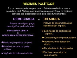 REGIMES POLÍTICOS
É o modo característico pelo qual o Estado se relaciona com a
sociedade civil. Na linguagem política contemporânea, os regimes
políticos são classificados em dois tipos fundamentais:
DEMOCRACIA e DITADURA
Palavra de origem grega
que significa poder do povo
Palavra de origem latina que
significa ditar, imputar.
DEMOCRACIA DIRETA
X
DEMOCRACIA REPRESENTATIVA
Participação política do povo
Divisão funcional do poder
político
 Vigência do estado de direito
 Eliminação da participação
popular.
 Concentração do poder político
Inexistência do Estado de
direito
 Fortalecimento da repressão
Controle dos meios de
comunicação
 