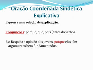 Oração Coordenada Sindética ExplicativaExpressa uma relação de explicação.Conjunções: porque, que, pois (antes do verbo)Ex: Respeita a opinião dos jovens, porque eles têm argumentos bem fundamentados.