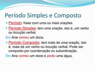 Período Simples e CompostoPeríodo: frase com uma ou mais orações.Período Simples: tem uma oração, isto é, um verbo ou locução verbal.Ex: Ana comeu um doce.Período Composto: tem mais de uma oração, isto é, mais de um verbo ou locução verbal. Pode ser composto por coordenação ou subordinação.Ex: Ana comeu um doce e pediu uma água.