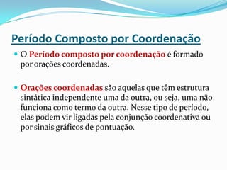 Período Composto por CoordenaçãoO Período composto por coordenação é formado por orações coordenadas.Orações coordenadas são aquelas que têm estrutura sintática independente uma da outra, ou seja, uma não funciona como termo da outra. Nesse tipo de período, elas podem vir ligadas pela conjunção coordenativa ou por sinais gráficos de pontuação.
