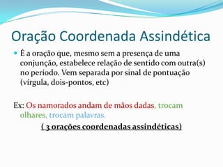 Oração Coordenada AssindéticaÉ a oração que, mesmo sem a presença de uma conjunção, estabelece relação de sentido com outra(s) no período. Vem separada por sinal de pontuação (vírgula, dois-pontos, etc)Ex: Os namorados andam de mãos dadas, trocam olhares, trocam palavras.( 3 orações coordenadas assindéticas)