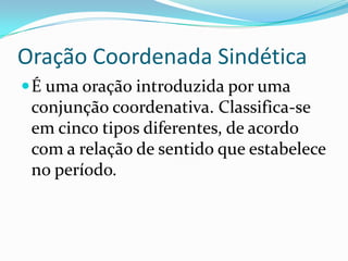 Oração Coordenada SindéticaÉ uma oração introduzida por uma conjunção coordenativa. Classifica-se em cinco tipos diferentes, de acordo com a relação de sentido que estabelece no período.