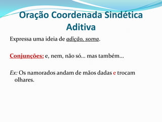 Oração Coordenada Sindética AditivaExpressa uma ideia de adição, soma.Conjunções: e, nem, não só... mas também...Ex: Os namorados andam de mãos dadas e trocam olhares.