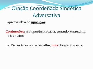 Oração Coordenada Sindética AdversativaExpressa ideia de oposição.Conjunções: mas, porém, todavia, contudo, entretanto, no entantoEx: Vivian terminou o trabalho, mas chegou atrasada.