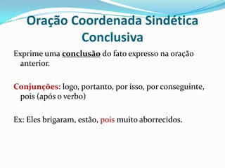 Oração Coordenada Sindética ConclusivaExprime uma conclusão do fato expresso na oração anterior.Conjunções: logo, portanto, por isso, por conseguinte, pois (após o verbo)Ex: Eles brigaram, estão, pois muito aborrecidos.