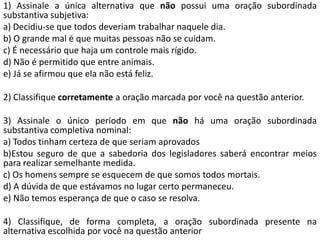 1) Assinale a única alternativa que não possui uma oração subordinada
substantiva subjetiva:
a) Decidiu-se que todos deveriam trabalhar naquele dia.
b) O grande mal é que muitas pessoas não se cuidam.
c) É necessário que haja um controle mais rígido.
d) Não é permitido que entre animais.
e) Já se afirmou que ela não está feliz.

2) Classifique corretamente a oração marcada por você na questão anterior.

3) Assinale o único período em que não há uma oração subordinada
substantiva completiva nominal:
a) Todos tinham certeza de que seriam aprovados
b)Estou seguro de que a sabedoria dos legisladores saberá encontrar meios
para realizar semelhante medida.
c) Os homens sempre se esquecem de que somos todos mortais.
d) A dúvida de que estávamos no lugar certo permaneceu.
e) Não temos esperança de que o caso se resolva.

4) Classifique, de forma completa, a oração subordinada presente na
alternativa escolhida por você na questão anterior
 
