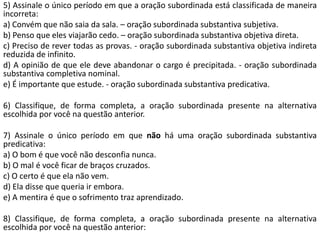 5) Assinale o único período em que a oração subordinada está classificada de maneira
incorreta:
a) Convém que não saia da sala. – oração subordinada substantiva subjetiva.
b) Penso que eles viajarão cedo. – oração subordinada substantiva objetiva direta.
c) Preciso de rever todas as provas. - oração subordinada substantiva objetiva indireta
reduzida de infinito.
d) A opinião de que ele deve abandonar o cargo é precipitada. - oração subordinada
substantiva completiva nominal.
e) É importante que estude. - oração subordinada substantiva predicativa.

6) Classifique, de forma completa, a oração subordinada presente na alternativa
escolhida por você na questão anterior.

7) Assinale o único período em que não há uma oração subordinada substantiva
predicativa:
a) O bom é que você não desconfia nunca.
b) O mal é você ficar de braços cruzados.
c) O certo é que ela não vem.
d) Ela disse que queria ir embora.
e) A mentira é que o sofrimento traz aprendizado.

8) Classifique, de forma completa, a oração subordinada presente na alternativa
escolhida por você na questão anterior:
 