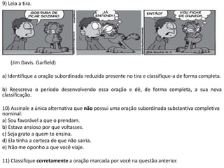 9) Leia a tira.




    (Jim Davis. Garfield)

a) Identifique a oração subordinada reduzida presente no tira e classifique-a de forma completa.

b) Reescreva o período desenvolvendo essa oração e dê, de forma completa, a sua nova
classificação.

10) Assinale a única alternativa que não possui uma oração subordinada substantiva completiva
nominal:
a) Sou favorável a que o prendam.
b) Estava ansioso por que voltasses.
c) Seja grato a quem te ensina.
d) Ela tinha a certeza de que não sairia.
e) Não me oponho a que você viaje.

11) Classifique corretamente a oração marcada por você na questão anterior.
 