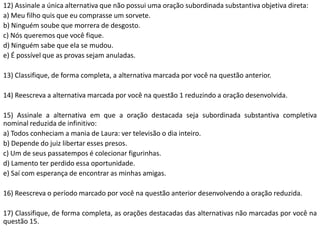 12) Assinale a única alternativa que não possui uma oração subordinada substantiva objetiva direta:
a) Meu filho quis que eu comprasse um sorvete.
b) Ninguém soube que morrera de desgosto.
c) Nós queremos que você fique.
d) Ninguém sabe que ela se mudou.
e) É possível que as provas sejam anuladas.

13) Classifique, de forma completa, a alternativa marcada por você na questão anterior.

14) Reescreva a alternativa marcada por você na questão 1 reduzindo a oração desenvolvida.

15) Assinale a alternativa em que a oração destacada seja subordinada substantiva completiva
nominal reduzida de infinitivo:
a) Todos conheciam a mania de Laura: ver televisão o dia inteiro.
b) Depende do juiz libertar esses presos.
c) Um de seus passatempos é colecionar figurinhas.
d) Lamento ter perdido essa oportunidade.
e) Saí com esperança de encontrar as minhas amigas.

16) Reescreva o período marcado por você na questão anterior desenvolvendo a oração reduzida.

17) Classifique, de forma completa, as orações destacadas das alternativas não marcadas por você na
questão 15.
 