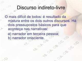 Discurso indireto-livre O mais difícil de todos: é resultado da mistura entre os dois outros discursos. Há dois pressupostos básicos para que aconteça nas narrativas:  a) narrador em terceira pessoa; b) narrador onisciente.  